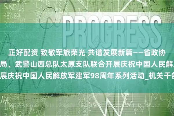 正好配资 致敬军旅荣光 共谱发展新篇——省政协办公厅、省机关事务管理局、武警山西总队太原支队联合开展庆祝中国人民解放军建军98周年系列活动_机关干部_工作