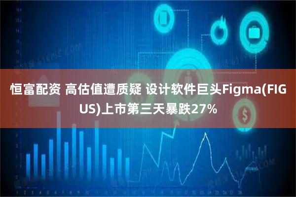 恒富配资 高估值遭质疑 设计软件巨头Figma(FIGUS)上市第三天暴跌27%