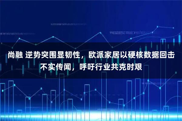 尚融 逆势突围显韧性，欧派家居以硬核数据回击不实传闻，呼吁行业共克时艰