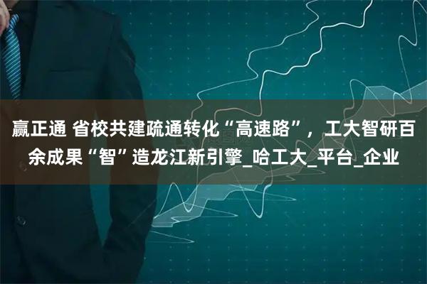赢正通 省校共建疏通转化“高速路”，工大智研百余成果“智”造龙江新引擎_哈工大_平台_企业