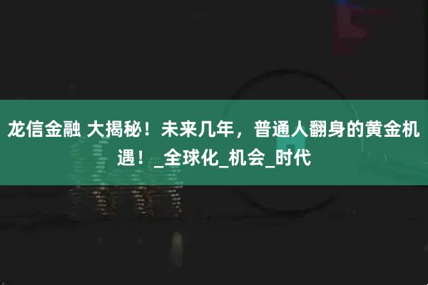 龙信金融 大揭秘!未来几年,普通人翻身的黄金机遇!_全球化_机会_时代