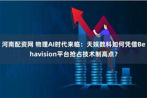 河南配资网 物理AI时代来临:天娱数科如何凭借Behavision平台抢占技术制高点?