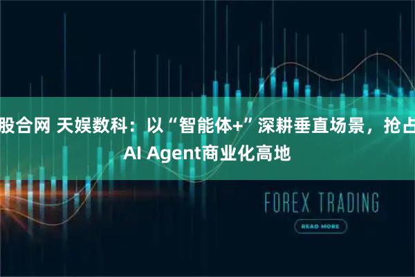 股合网 天娱数科：以“智能体+”深耕垂直场景，抢占AI Agent商业化高地