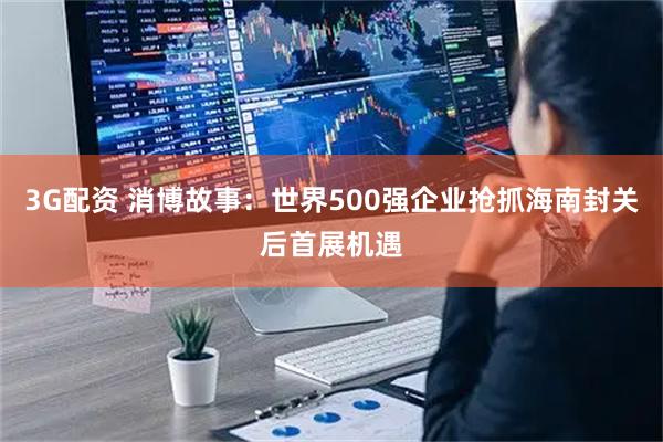 3G配资 消博故事：世界500强企业抢抓海南封关后首展机遇