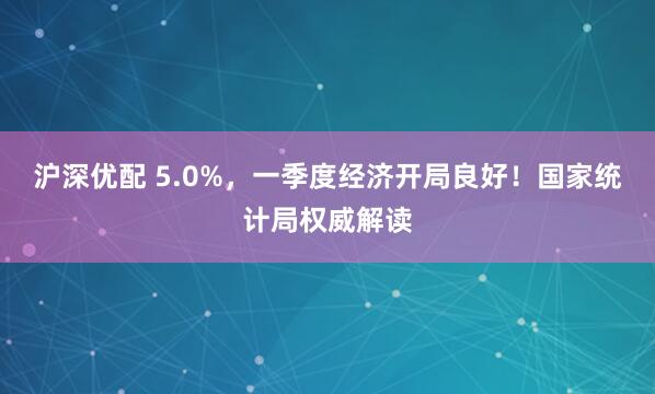 沪深优配 5.0%，一季度经济开局良好！国家统计局权威解读