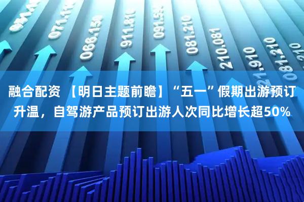 融合配资 【明日主题前瞻】“五一”假期出游预订升温，自驾游产品预订出游人次同比增长超50%