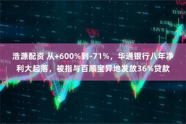 浩源配资 从+600%到-71%，华通银行八年净利大起落，被指与百顺宝异地发放36%贷款