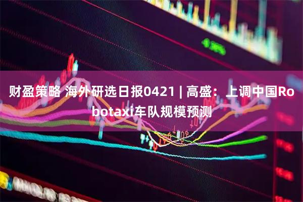 财盈策略 海外研选日报0421 | 高盛：上调中国Robotaxi车队规模预测
