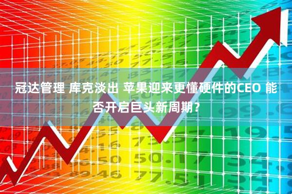 冠达管理 库克淡出 苹果迎来更懂硬件的CEO 能否开启巨头新周期？