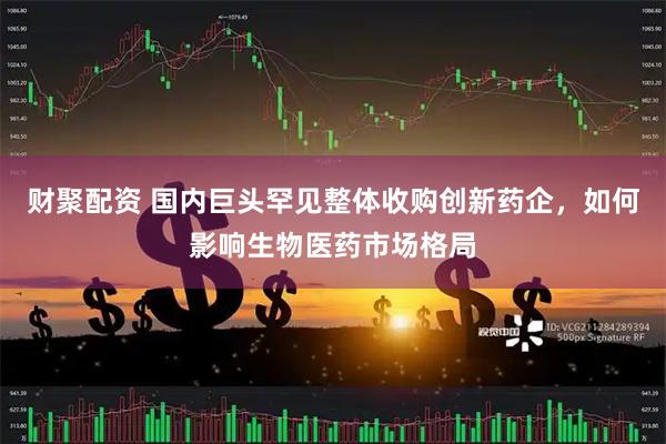 财聚配资 国内巨头罕见整体收购创新药企，如何影响生物医药市场格局
