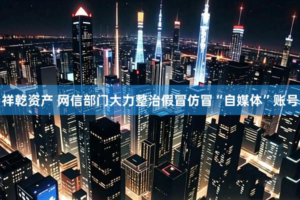 祥乾资产 网信部门大力整治假冒仿冒“自媒体”账号