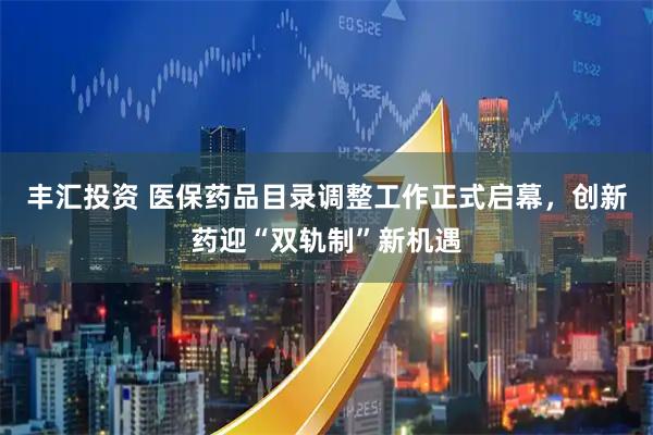 丰汇投资 医保药品目录调整工作正式启幕，创新药迎“双轨制”新机遇