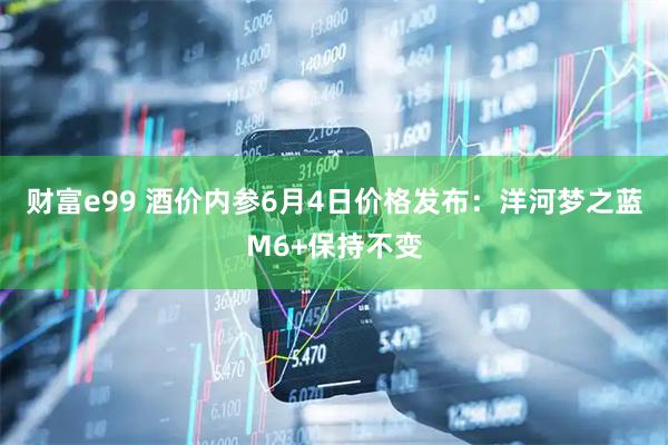 财富e99 酒价内参6月4日价格发布：洋河梦之蓝M6+保持不变