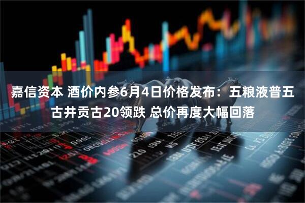 嘉信资本 酒价内参6月4日价格发布：五粮液普五古井贡古20领跌 总价再度大幅回落