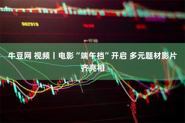 牛豆网 视频丨电影“端午档”开启 多元题材影片齐亮相