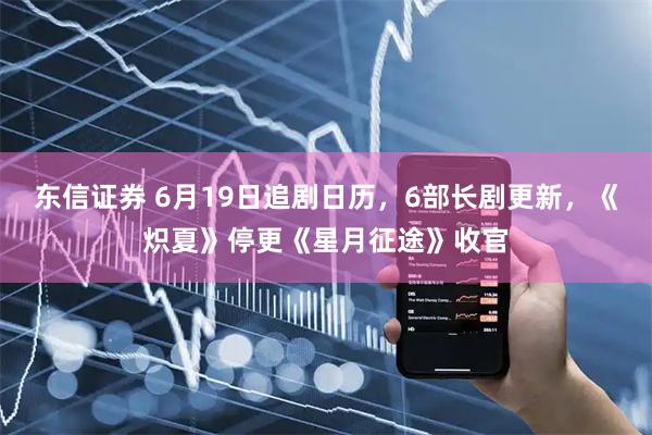 东信证券 6月19日追剧日历，6部长剧更新，《炽夏》停更《星月征途》收官