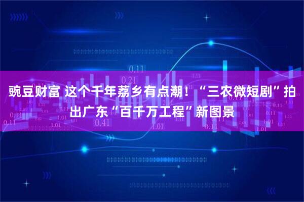 豌豆财富 这个千年荔乡有点潮！“三农微短剧”拍出广东“百千万工程”新图景