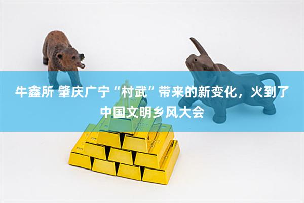 牛鑫所 肇庆广宁“村武”带来的新变化，火到了中国文明乡风大会
