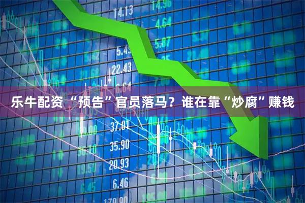 乐牛配资 “预告”官员落马？谁在靠“炒腐”赚钱