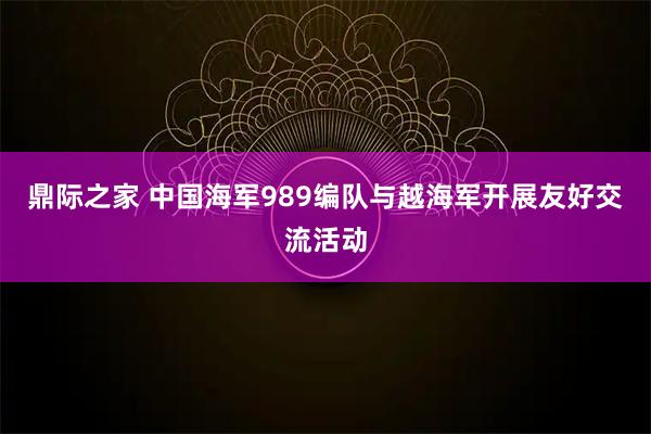 鼎际之家 中国海军989编队与越海军开展友好交流活动