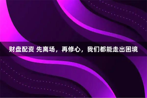 财盘配资 先离场，再修心，我们都能走出困境
