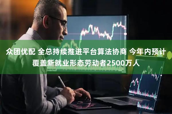 众团优配 全总持续推进平台算法协商 今年内预计覆盖新就业形态劳动者2500万人