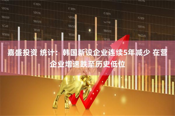 嘉盛投资 统计：韩国新设企业连续5年减少 在营企业增速跌至历史低位