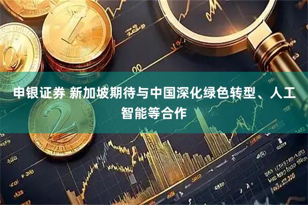 申银证券 新加坡期待与中国深化绿色转型、人工智能等合作